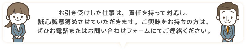 お引き受けした仕事は、責任を持って対応し、誠心誠意努めさせていただきます。ご興味をお持ちの方は、ぜひお電話またはお問い合わせフォームにてご連絡ください。